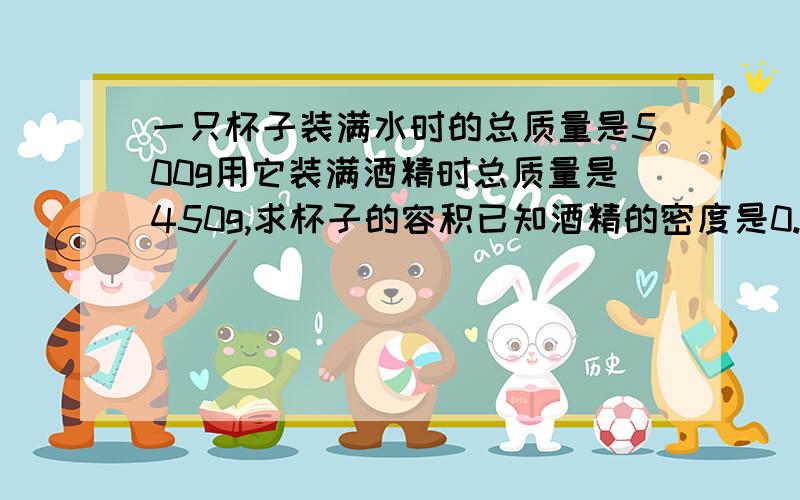 一只杯子装满水时的总质量是500g用它装满酒精时总质量是450g,求杯子的容积已知酒精的密度是0.8 g/cm3水的密度是1g/cm3