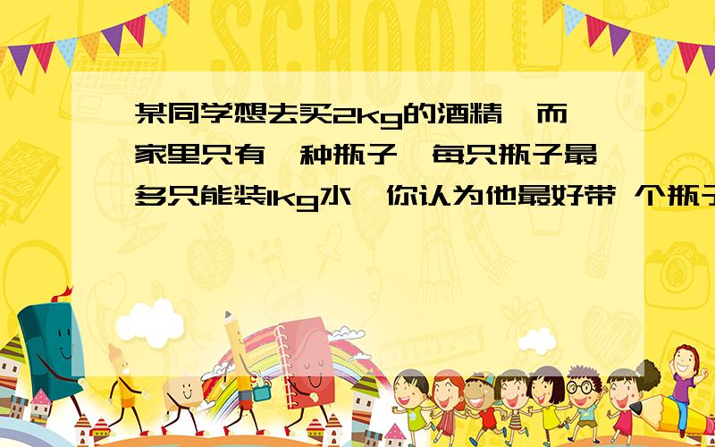 某同学想去买2kg的酒精,而家里只有一种瓶子,每只瓶子最多只能装1kg水,你认为他最好带 个瓶子去