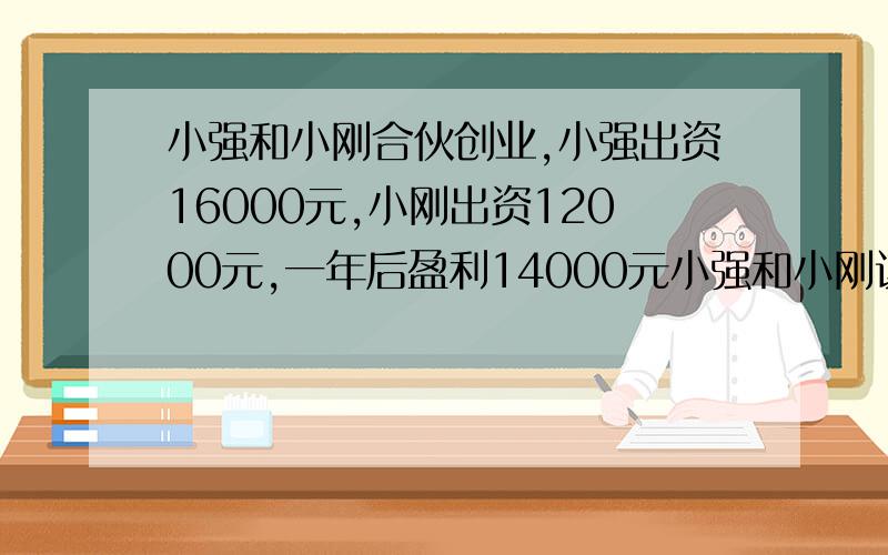 小强和小刚合伙创业,小强出资16000元,小刚出资12000元,一年后盈利14000元小强和小刚该怎么分配盈利的部分比较合理?【最好用比例解】