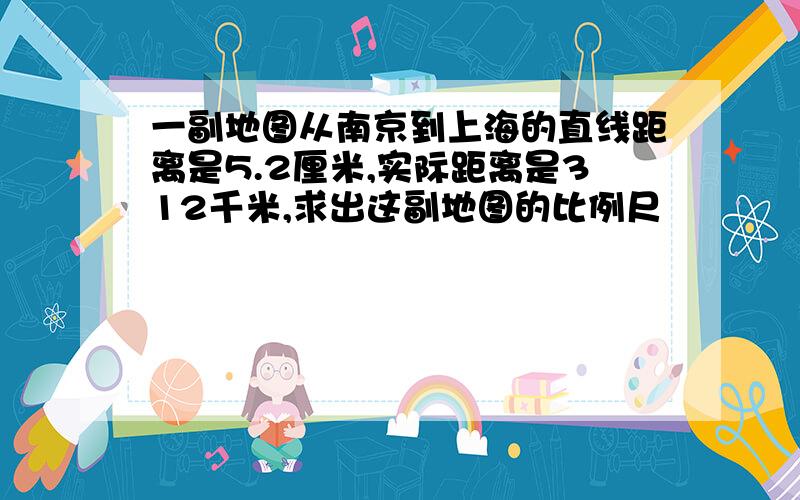 一副地图从南京到上海的直线距离是5.2厘米,实际距离是312千米,求出这副地图的比例尺