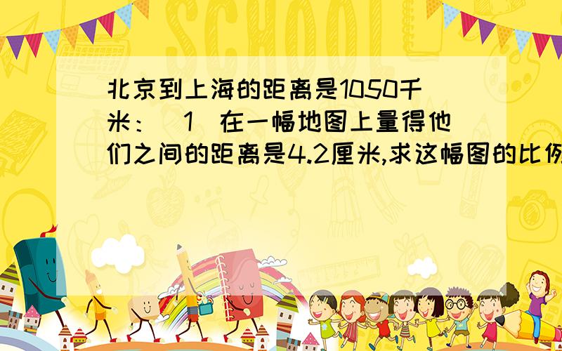 北京到上海的距离是1050千米：（1）在一幅地图上量得他们之间的距离是4.2厘米,求这幅图的比例尺?（2）如果放在比例尺是1;3000000的地图上,这两个城市之间的图上距离应画多长不要方程,在十