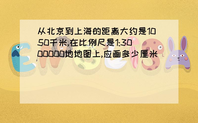 从北京到上海的距离大约是1050千米,在比例尺是1:3000000地地图上,应画多少厘米