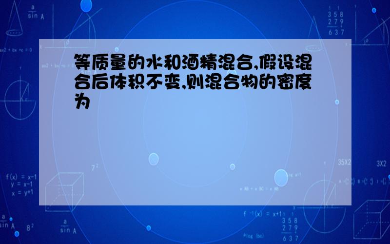 等质量的水和酒精混合,假设混合后体积不变,则混合物的密度为