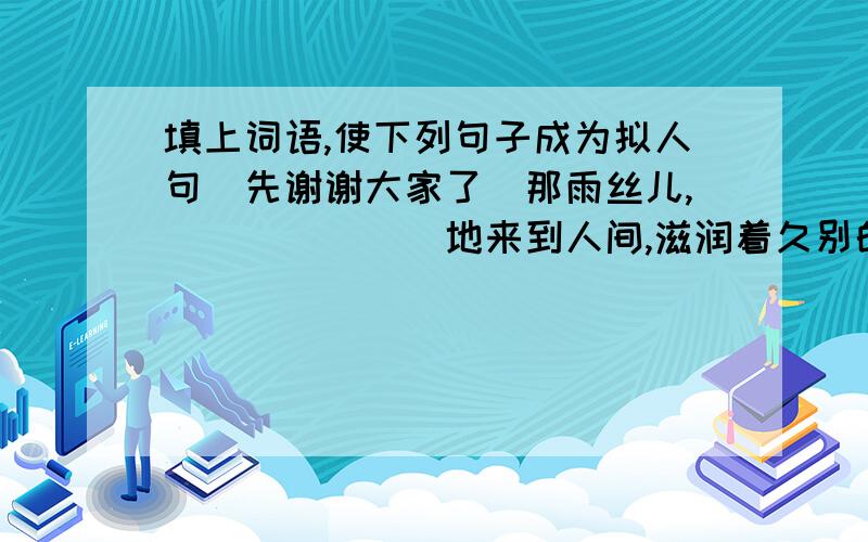 填上词语,使下列句子成为拟人句（先谢谢大家了）那雨丝儿,＿＿＿＿＿＿＿地来到人间,滋润着久别的大地．大雨,在雷公的助威下,＿＿＿＿＿＿＿的向人间袭来．雨点＿＿＿＿＿＿＿＿地