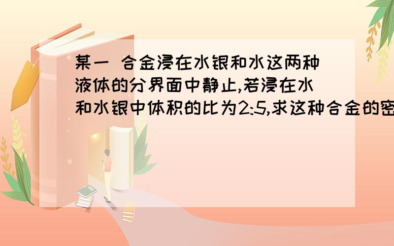 某一 合金浸在水银和水这两种液体的分界面中静止,若浸在水和水银中体积的比为2:5,求这种合金的密度.