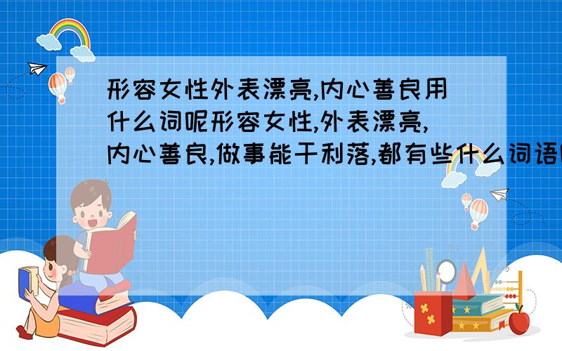 形容女性外表漂亮,内心善良用什么词呢形容女性,外表漂亮,内心善良,做事能干利落,都有些什么词语呢?4个字的成语那种哈,越多越好.能不能一次多说几个词?只一个成语无法对那个我心中的女