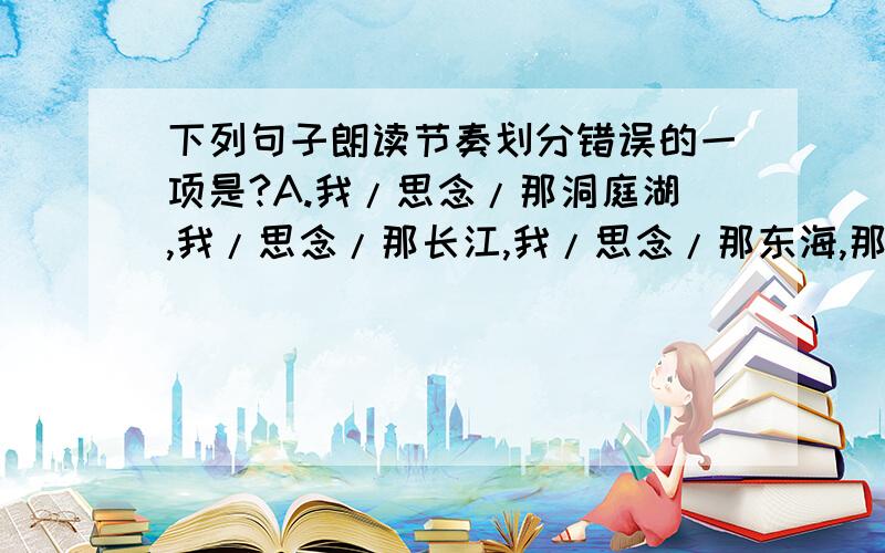 下列句子朗读节奏划分错误的一项是?A.我/思念/那洞庭湖,我/思念/那长江,我/思念/那东海,那/浩浩荡荡的/无边无际的/波澜呀!那/浩浩荡荡的/无边无际的/伟大的/力呀!B.你/能拔去我有形/的长剑