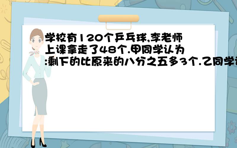 学校有120个乒乓球,李老师上课拿走了48个.甲同学认为:剩下的比原来的八分之五多3个.乙同学认为：剩下的比原来的十二分之七多2个.你认为谁说的对?有算式也要算式