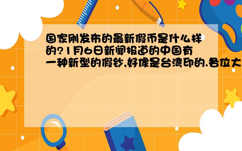 国家刚发布的最新假币是什么样的?1月6日新闻报道的中国有一种新型的假钞,好像是台湾印的.各位大哥帮帮忙我想知道假币是什么样的以免上当.