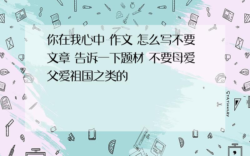 你在我心中 作文 怎么写不要文章 告诉一下题材 不要母爱父爱祖国之类的