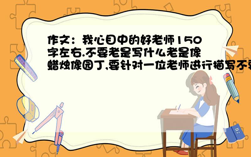 作文：我心目中的好老师150字左右.不要老是写什么老是像蜡烛像园丁,要针对一位老师进行描写不要复制粘贴,可以对别人的作文进行剪辑,我说的150字左右,你们写那么多字.--