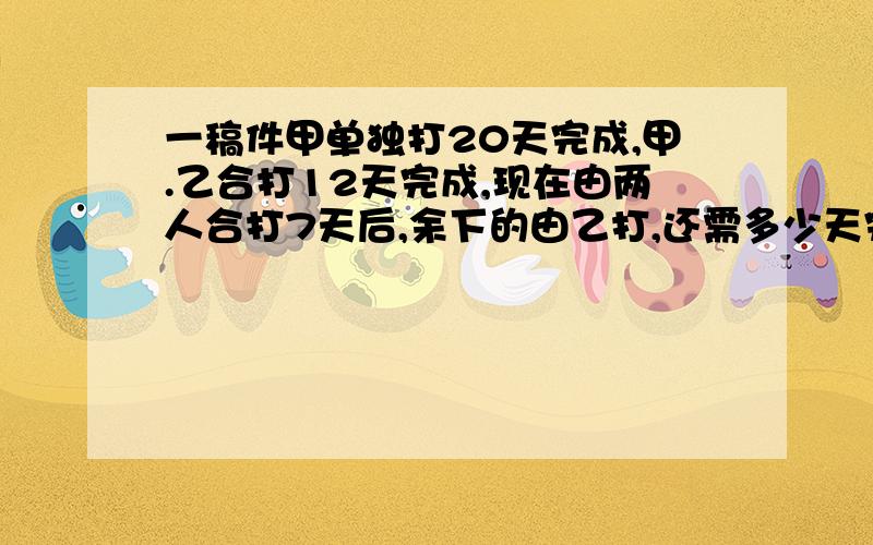 一稿件甲单独打20天完成,甲.乙合打12天完成,现在由两人合打7天后,余下的由乙打,还需多少天完成?大哥,大姐们,帮我答一下,