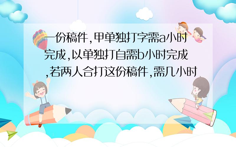 一份稿件,甲单独打字需a小时完成,以单独打自需b小时完成,若两人合打这份稿件,需几小时