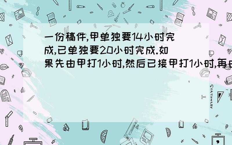 一份稿件,甲单独要14小时完成,已单独要20小时完成.如果先由甲打1小时,然后已接甲打1小时,再由甲接已1小时,——两人如此交替工作,那么打完这份稿件,甲,已两人共用多少小时?（需要具体的