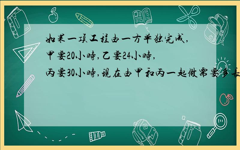 如果一项工程由一方单独完成,甲要20小时,乙要24小时,丙要30小时,现在由甲和丙一起做需要多长时间