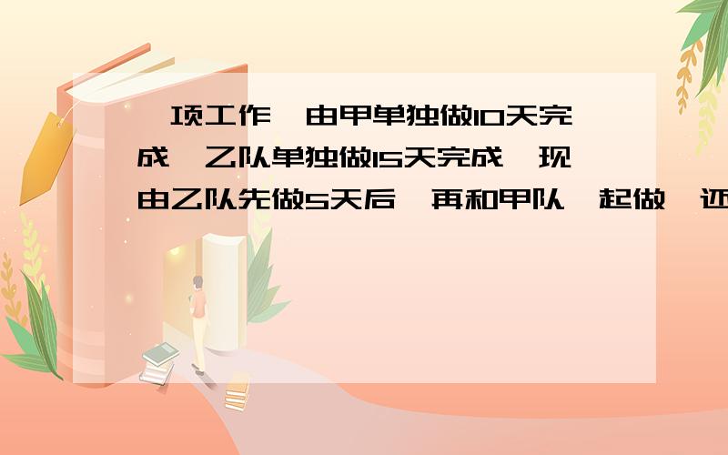 一项工作,由甲单独做10天完成,乙队单独做15天完成,现由乙队先做5天后,再和甲队一起做,还要多少天才能完成?