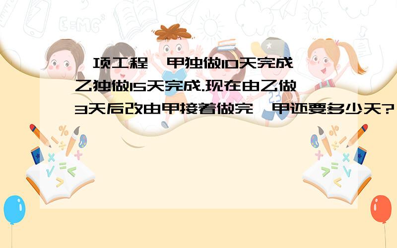 一项工程,甲独做10天完成,乙独做15天完成.现在由乙做3天后改由甲接着做完,甲还要多少天?