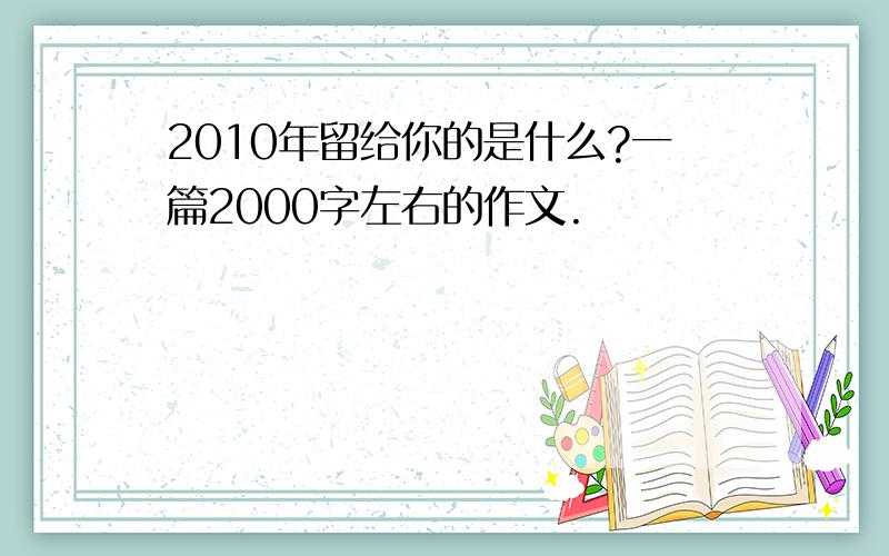 2010年留给你的是什么?一篇2000字左右的作文.