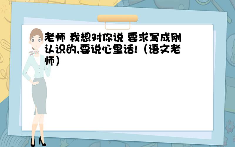 老师 我想对你说 要求写成刚认识的,要说心里话!（语文老师）