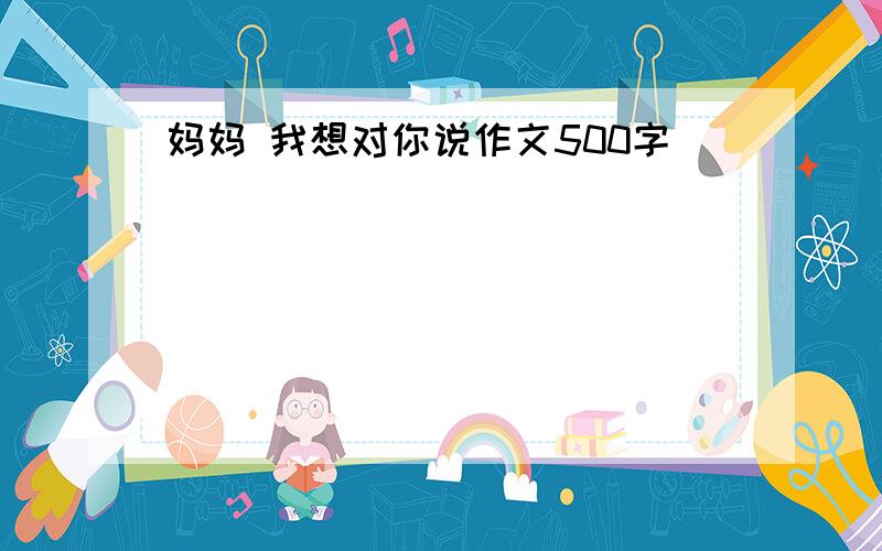 妈妈 我想对你说作文500字