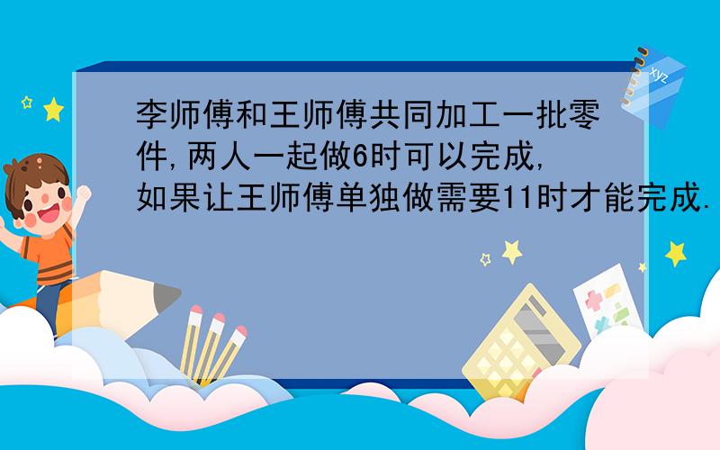 李师傅和王师傅共同加工一批零件,两人一起做6时可以完成,如果让王师傅单独做需要11时才能完成.如果...李师傅和王师傅共同加工一批零件,两人一起做6时可以完成,如果让王师傅单独做需要1