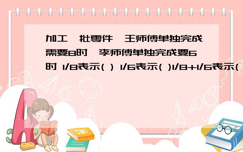 加工一批零件,王师傅单独完成需要8时,李师傅单独完成要6时 1/8表示( ) 1/6表示( )1/8+1/6表示( ) 1÷(1/8+1/6)表示( ) 世纪超产1/9,实际产量是原计划的( ) 数量关系是:( ) ×( ) =实际产量