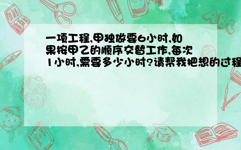 一项工程,甲独做要6小时,如果按甲乙的顺序交替工作,每次1小时,需要多少小时?请帮我把想的过程和做题步骤写下来