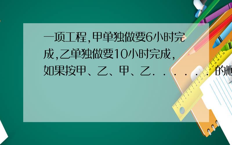 一项工程,甲单独做要6小时完成,乙单独做要10小时完成,如果按甲、乙、甲、乙．．．．．．的顺序交替工作每次1小时,需要多少小时才能完成