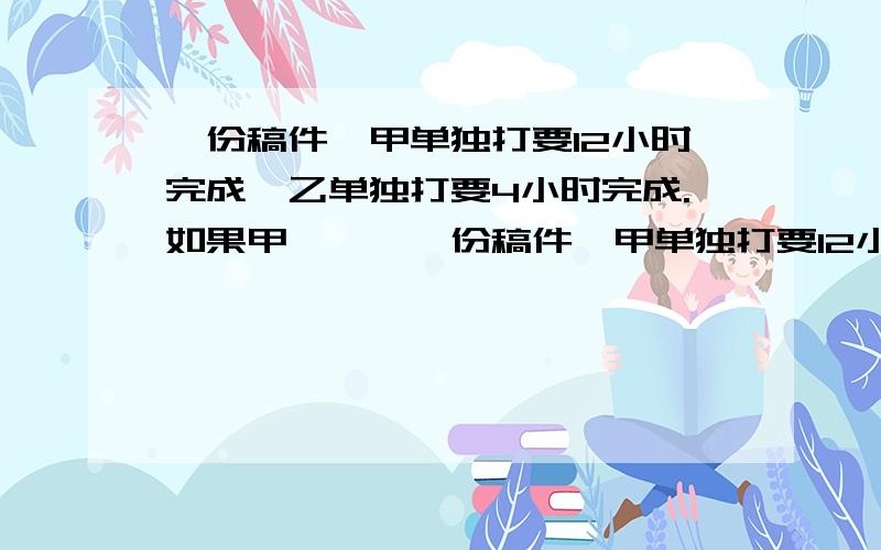 一份稿件,甲单独打要12小时完成,乙单独打要4小时完成.如果甲》》》一份稿件,甲单独打要12小时完成,乙单独打要4小时完成.如果甲先打若干小时后,由乙接着做余下的工程,直至完成全部任务,