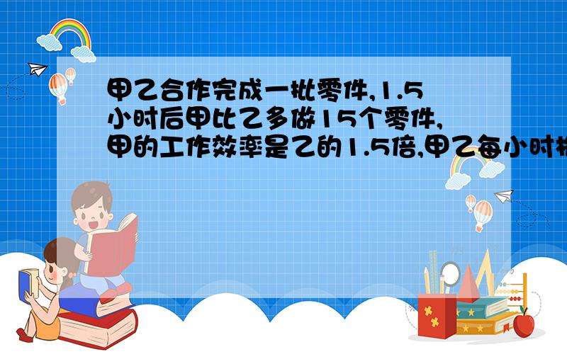 甲乙合作完成一批零件,1.5小时后甲比乙多做15个零件,甲的工作效率是乙的1.5倍,甲乙每小时格做多少个?怎么做.谢谢