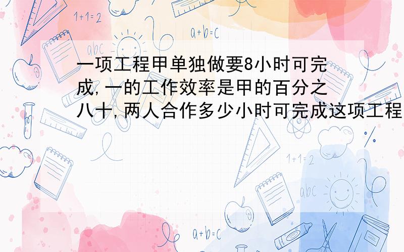 一项工程甲单独做要8小时可完成,一的工作效率是甲的百分之八十,两人合作多少小时可完成这项工程的二分之一快 我有急用必须在十分钟内完成