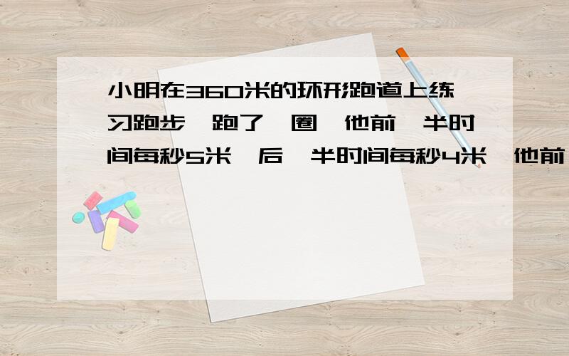 小明在360米的环形跑道上练习跑步,跑了一圈,他前一半时间每秒5米,后一半时间每秒4米,他前一半路用了多少秒?后一半路程呢?行全程用了多少秒?