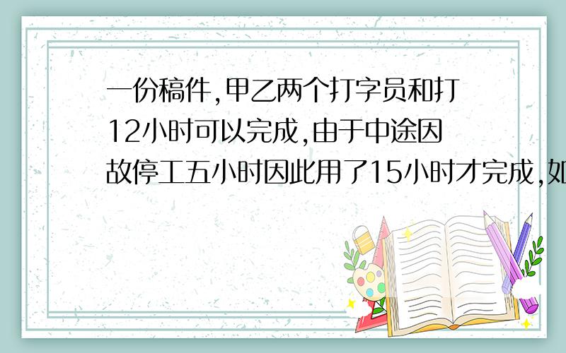 一份稿件,甲乙两个打字员和打12小时可以完成,由于中途因故停工五小时因此用了15小时才完成,如果甲独打,多小时完成?