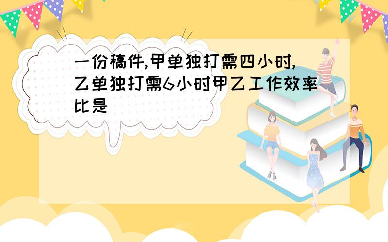 一份稿件,甲单独打需四小时,乙单独打需6小时甲乙工作效率比是