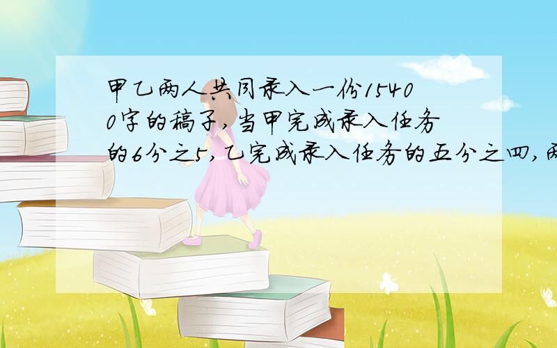 甲乙两人共同录入一份15400字的稿子,当甲完成录入任务的6分之5,乙完成录入任务的五分之四,两人尚未录入的字数相等,则乙的录入任务是多少 我急用,最好方程