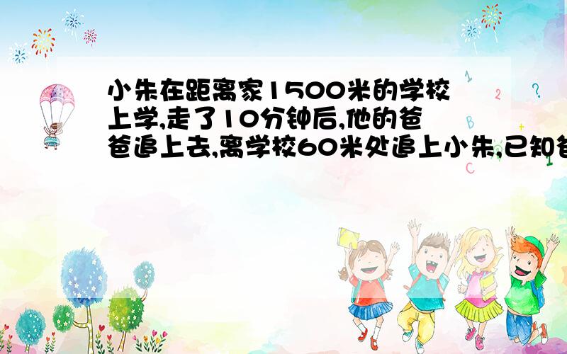 小朱在距离家1500米的学校上学,走了10分钟后,他的爸爸追上去,离学校60米处追上小朱,已知爸爸的速度比小朱快100米/分钟,