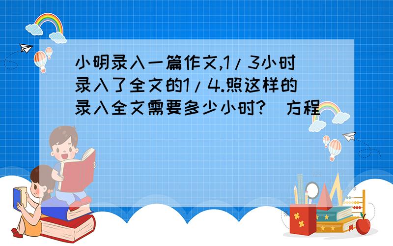 小明录入一篇作文,1/3小时录入了全文的1/4.照这样的录入全文需要多少小时?（方程）