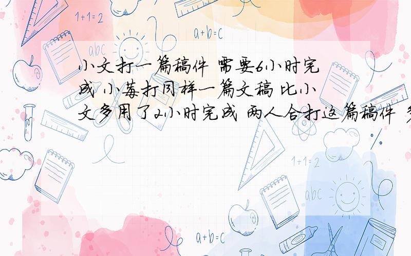 小文打一篇稿件 需要6小时完成 小莓打同样一篇文稿 比小文多用了2小时完成 两人合打这篇稿件 多少小时可以完成  跪求 不要方程 最好可以讲每一步在做是什么意思 跪求