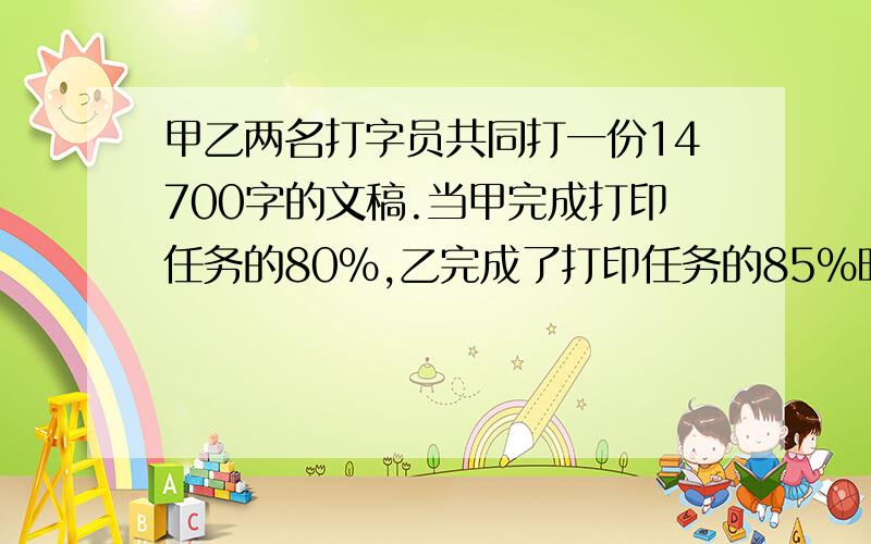 甲乙两名打字员共同打一份14700字的文稿.当甲完成打印任务的80%,乙完成了打印任务的85%时,两人尚未打完的字数相同.则乙的打印任务有（）个字.