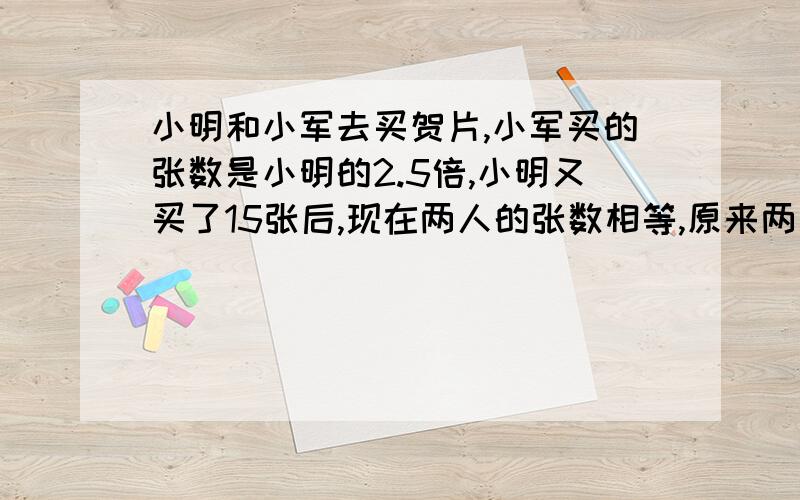 小明和小军去买贺片,小军买的张数是小明的2.5倍,小明又买了15张后,现在两人的张数相等,原来两人各买了多用方程解