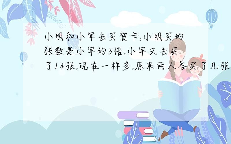 小明和小军去买贺卡,小明买的张数是小军的3倍,小军又去买了14张,现在一样多,原来两人各买了几张