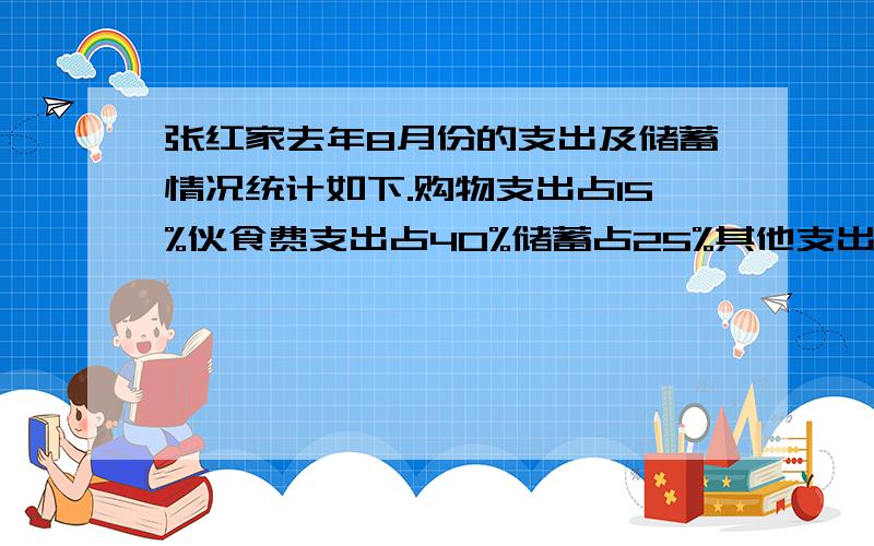 张红家去年8月份的支出及储蓄情况统计如下.购物支出占15%伙食费支出占40%储蓄占25%其他支出占8%水电费支出占12%张红家伙食费花了800元,她家的储蓄是多少元快的有分）