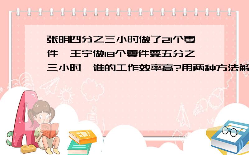 张明四分之三小时做了21个零件,王宁做18个零件要五分之三小时,谁的工作效率高?用两种方法解答,最好写过程.