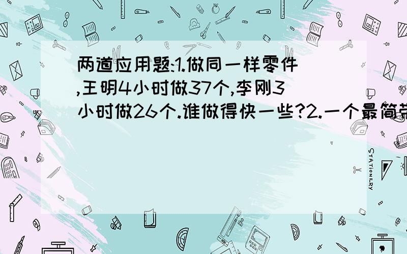 两道应用题:1.做同一样零件,王明4小时做37个,李刚3小时做26个.谁做得快一些?2.一个最简带分数,它分数部分分子是4,把它化成假分数后,分子是17,这个带分数是多少?