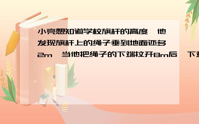 小亮想知道学校旗杆的高度,他发现旗杆上的绳子垂到地面还多2m,当他把绳子的下端拉开8m后,下端刚好接触地面,你能帮他把学校旗杆的高求出来吗?画出来好吗?我没懂题目意思.什么是 拉开8m