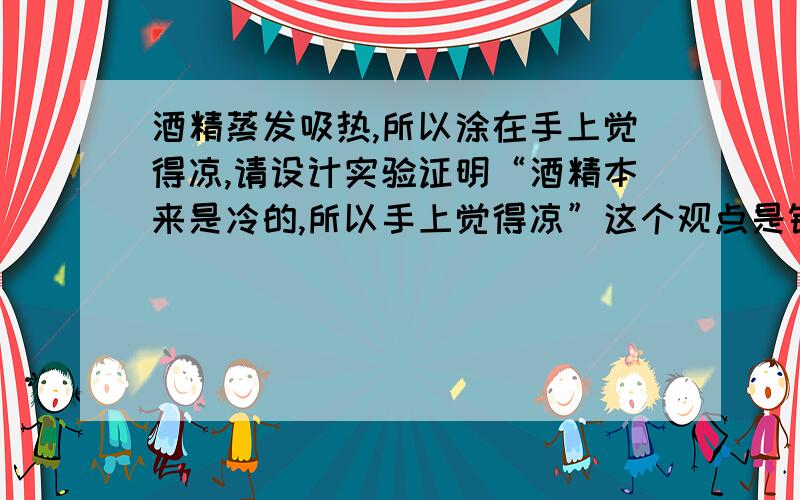 酒精蒸发吸热,所以涂在手上觉得凉,请设计实验证明“酒精本来是冷的,所以手上觉得凉”这个观点是错误的