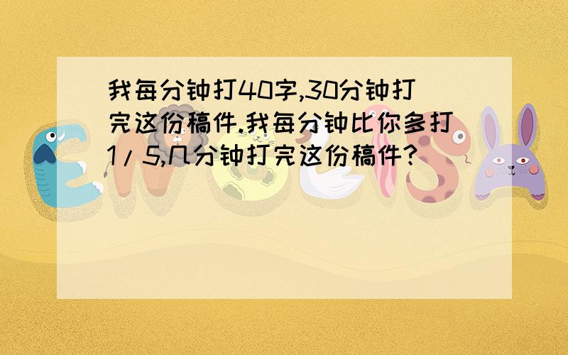 我每分钟打40字,30分钟打完这份稿件.我每分钟比你多打1/5,几分钟打完这份稿件?