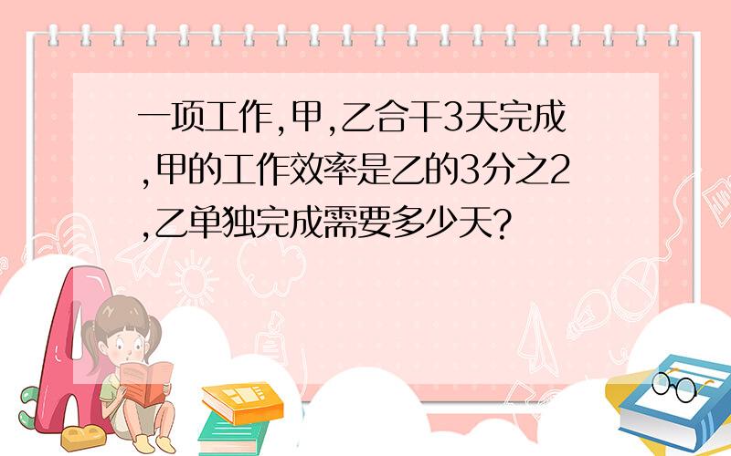 一项工作,甲,乙合干3天完成,甲的工作效率是乙的3分之2,乙单独完成需要多少天?