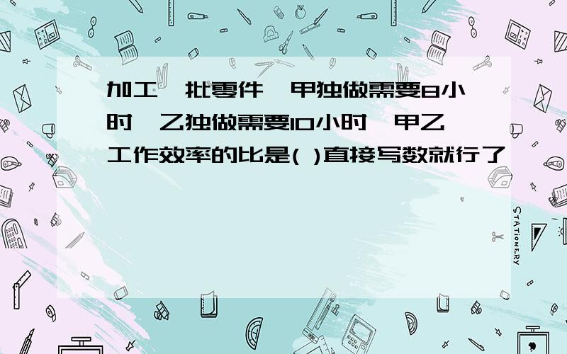 加工一批零件,甲独做需要8小时,乙独做需要10小时,甲乙工作效率的比是( )直接写数就行了,