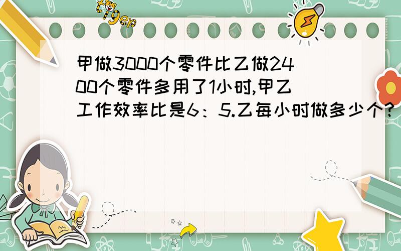 甲做3000个零件比乙做2400个零件多用了1小时,甲乙工作效率比是6：5.乙每小时做多少个?